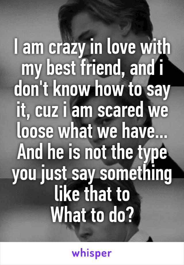 I am crazy in love with my best friend, and i don't know how to say it, cuz i am scared we loose what we have... And he is not the type you just say something like that to
What to do?