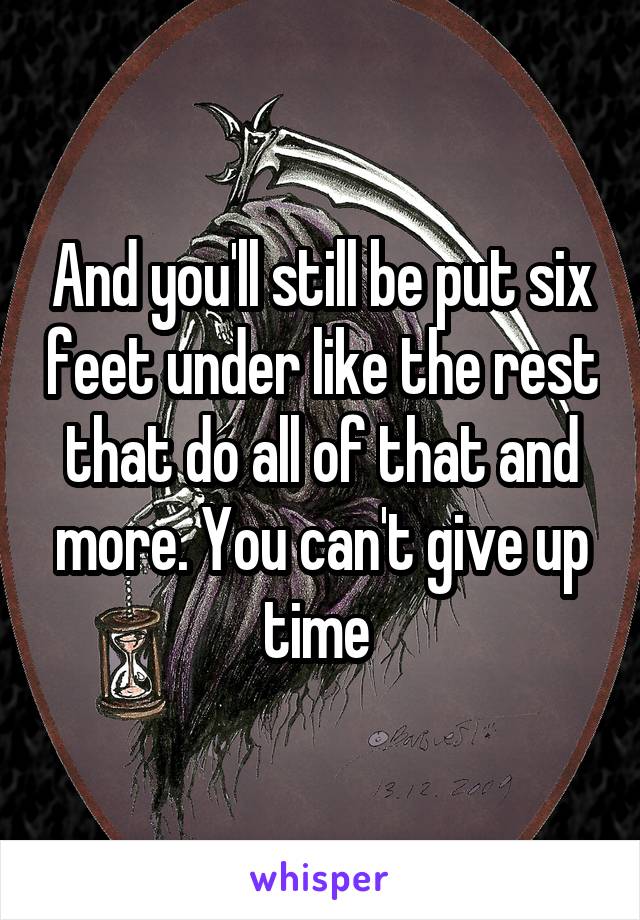 And you'll still be put six feet under like the rest that do all of that and more. You can't give up time 