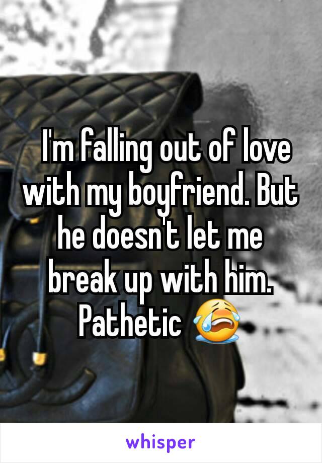   I'm falling out of love with my boyfriend. But he doesn't let me break up with him. Pathetic 😭