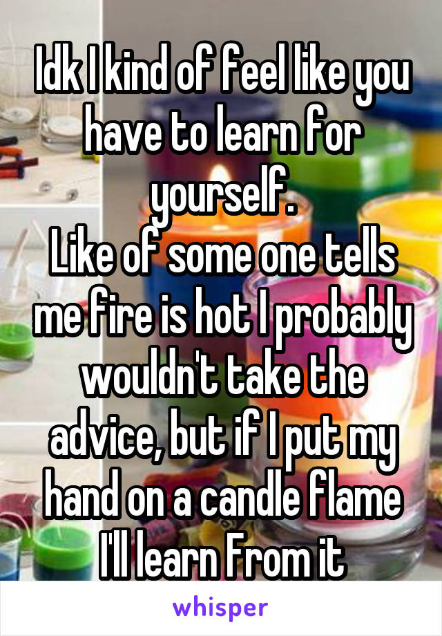 Idk I kind of feel like you have to learn for yourself.
Like of some one tells me fire is hot I probably wouldn't take the advice, but if I put my hand on a candle flame I'll learn From it