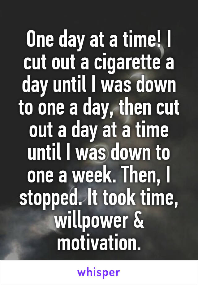 One day at a time! I cut out a cigarette a day until I was down to one a day, then cut out a day at a time until I was down to one a week. Then, I stopped. It took time, willpower & motivation.