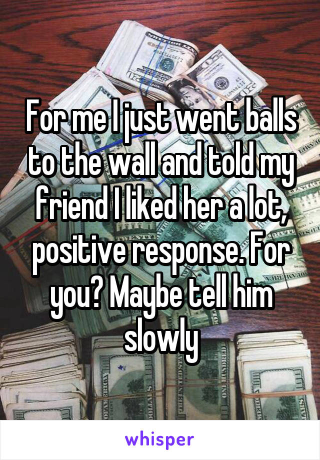 For me I just went balls to the wall and told my friend I liked her a lot, positive response. For you? Maybe tell him slowly