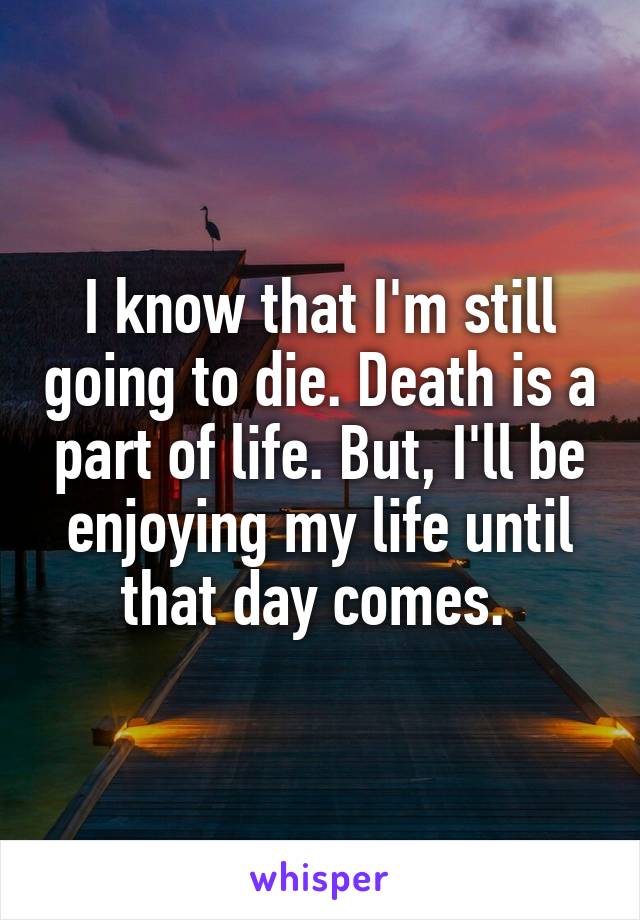 I know that I'm still going to die. Death is a part of life. But, I'll be enjoying my life until that day comes. 