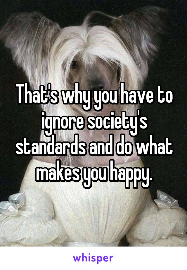 That's why you have to ignore society's standards and do what makes you happy.
