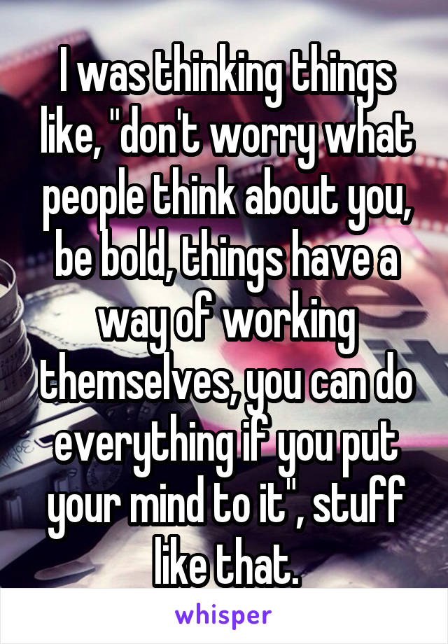 I was thinking things like, "don't worry what people think about you, be bold, things have a way of working themselves, you can do everything if you put your mind to it", stuff like that.