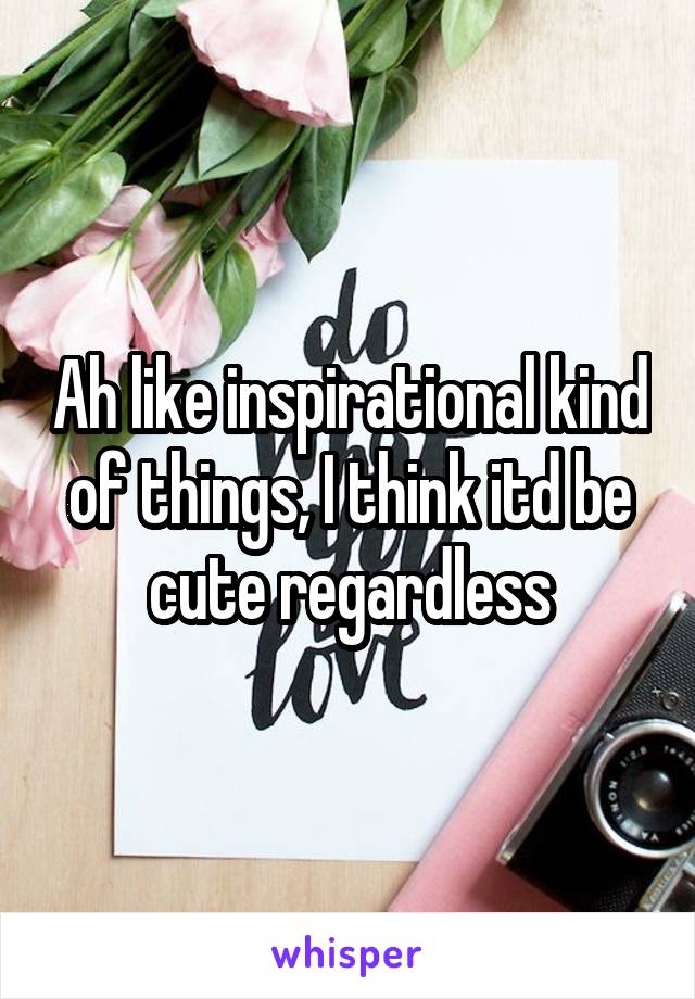Ah like inspirational kind of things, I think itd be cute regardless