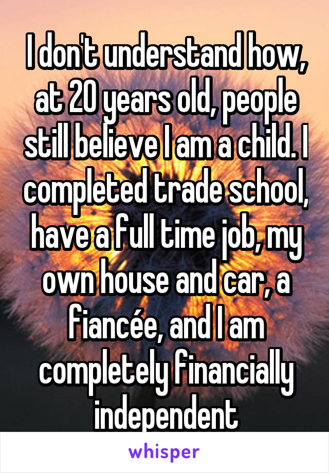 I don't understand how, at 20 years old, people still believe I am a child. I completed trade school, have a full time job, my own house and car, a fiancée, and I am completely financially independent