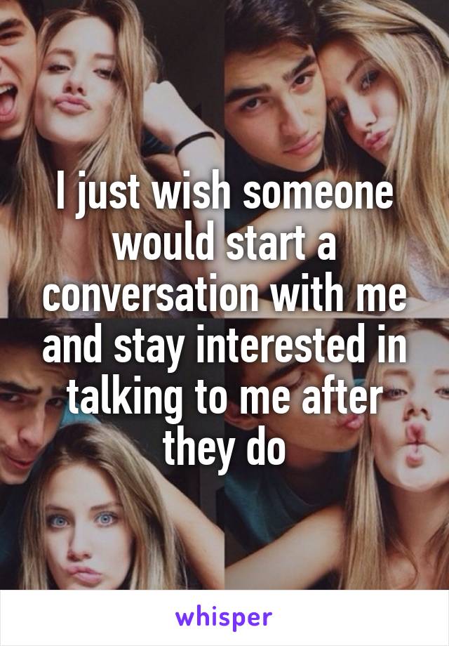 I just wish someone would start a conversation with me and stay interested in talking to me after they do