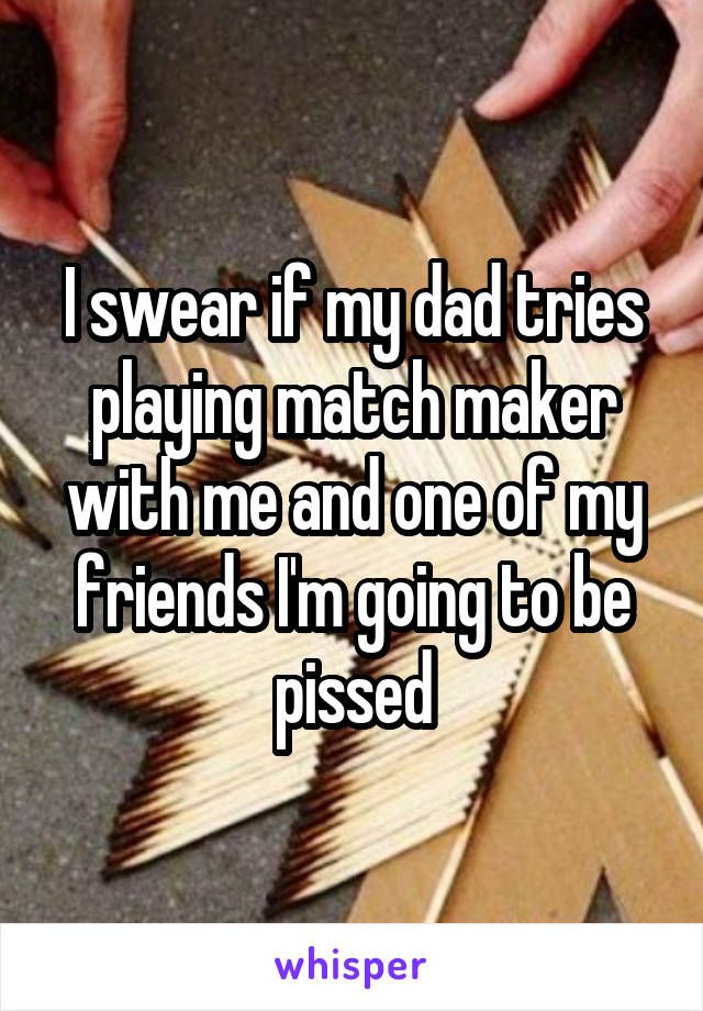 I swear if my dad tries playing match maker with me and one of my friends I'm going to be pissed