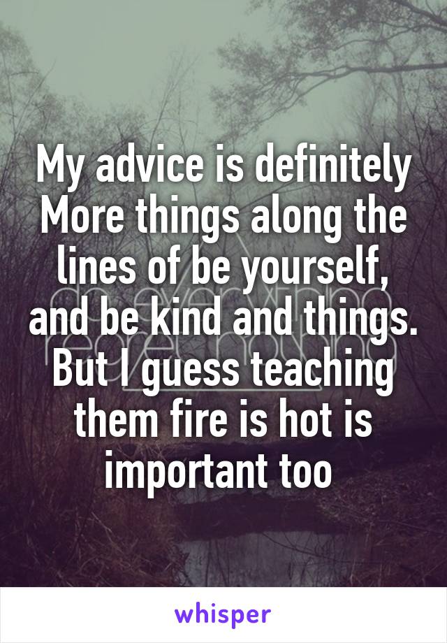 My advice is definitely
More things along the lines of be yourself, and be kind and things. But I guess teaching them fire is hot is important too 