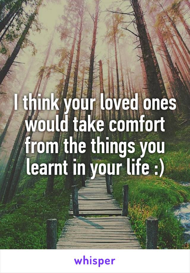 I think your loved ones would take comfort from the things you learnt in your life :)