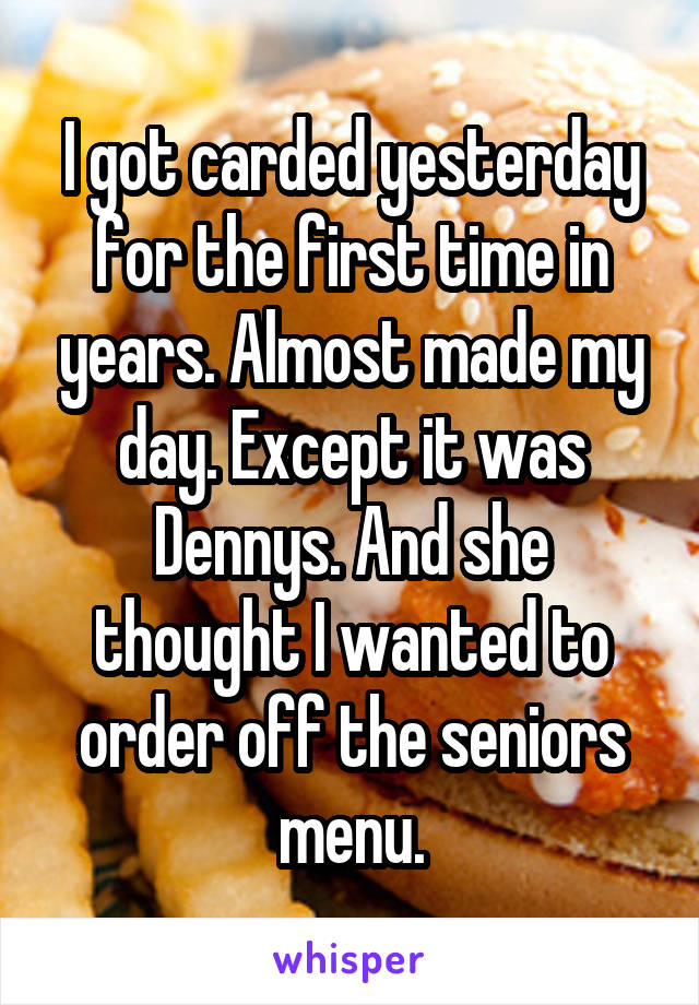 I got carded yesterday for the first time in years. Almost made my day. Except it was Dennys. And she thought I wanted to order off the seniors menu.