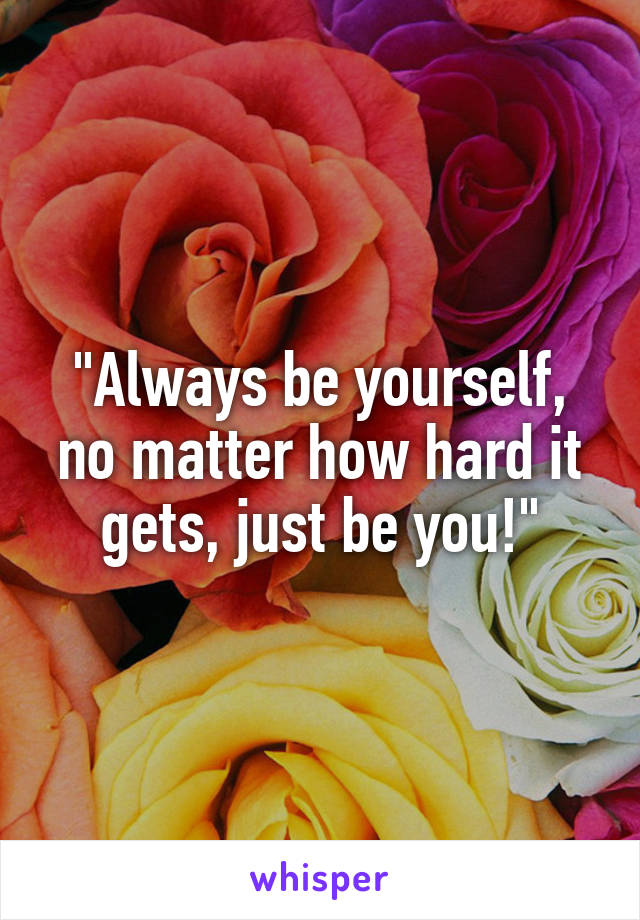 "Always be yourself, no matter how hard it gets, just be you!"