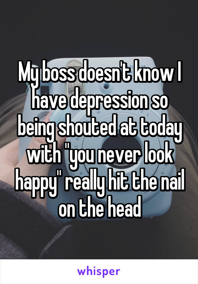 My boss doesn't know I have depression so being shouted at today with "you never look happy" really hit the nail on the head