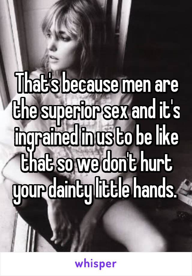 That's because men are the superior sex and it's ingrained in us to be like that so we don't hurt your dainty little hands. 