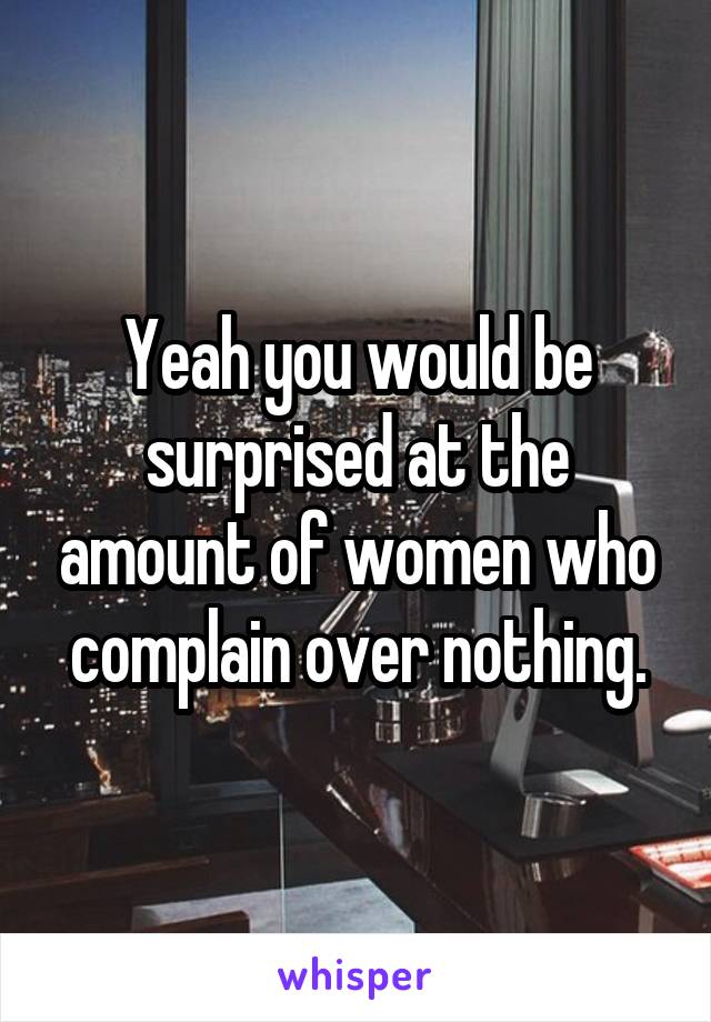 Yeah you would be surprised at the amount of women who complain over nothing.