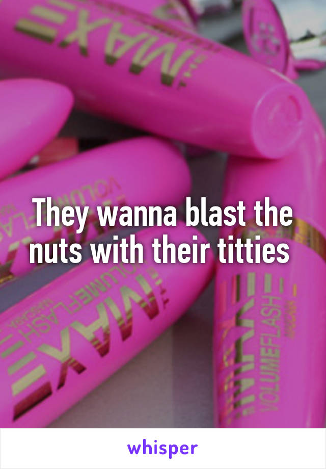 They wanna blast the nuts with their titties 