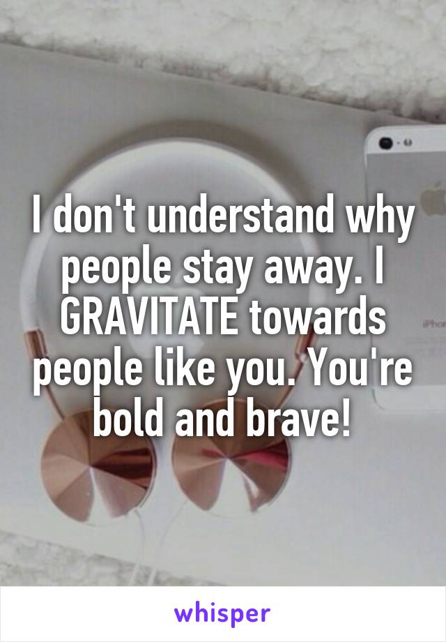 I don't understand why people stay away. I GRAVITATE towards people like you. You're bold and brave!