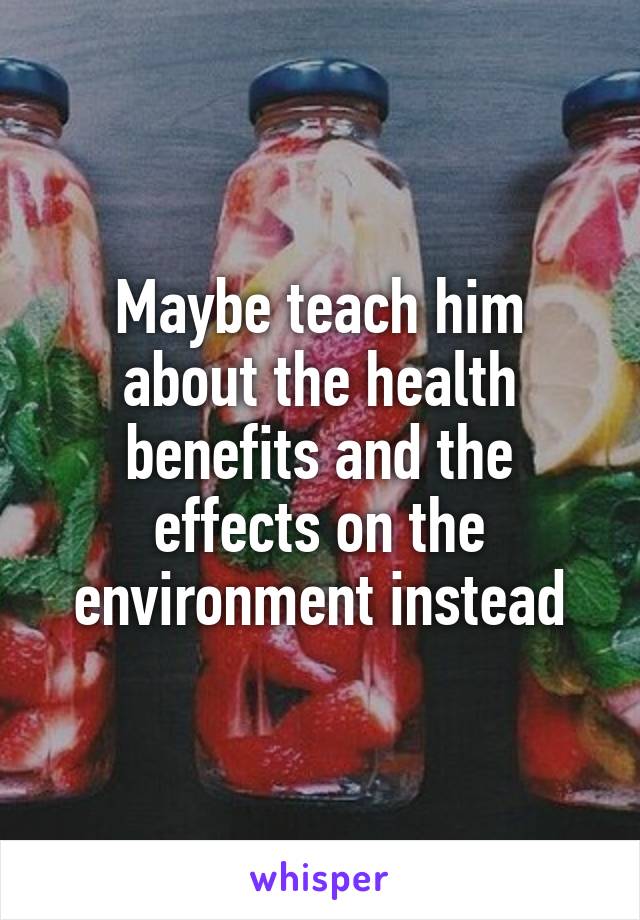 Maybe teach him about the health benefits and the effects on the environment instead