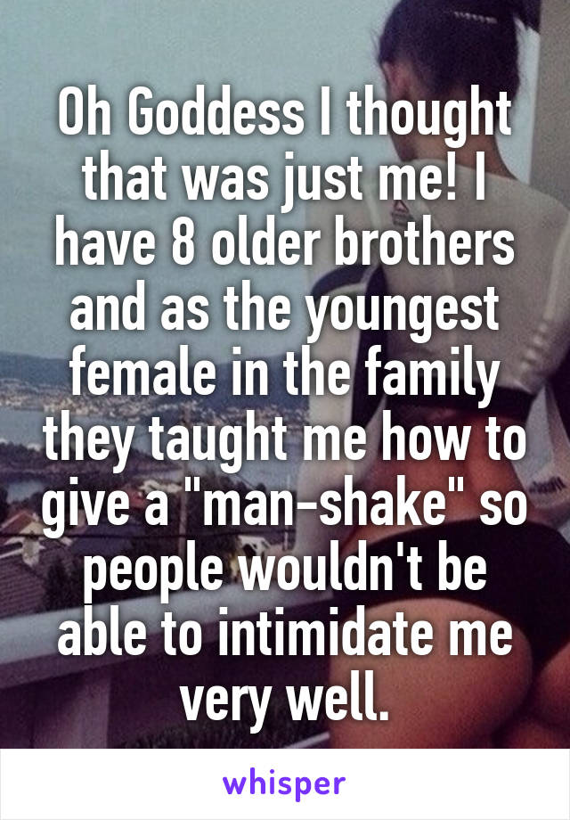 Oh Goddess I thought that was just me! I have 8 older brothers and as the youngest female in the family they taught me how to give a "man-shake" so people wouldn't be able to intimidate me very well.