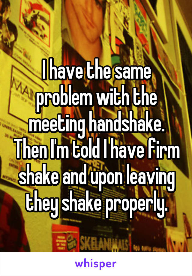 I have the same problem with the meeting handshake. Then I'm told I have firm shake and upon leaving they shake properly.