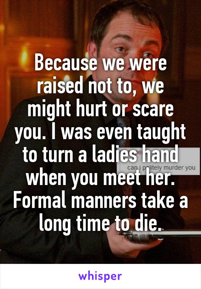 Because we were raised not to, we might hurt or scare you. I was even taught to turn a ladies hand when you meet her. Formal manners take a long time to die.