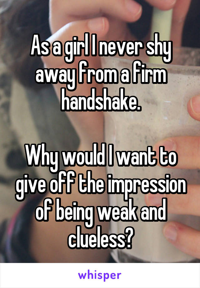 As a girl I never shy away from a firm handshake.

Why would I want to give off the impression of being weak and clueless?