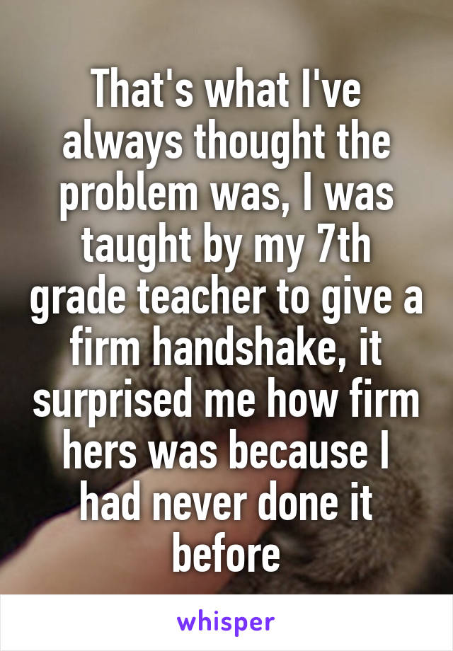 That's what I've always thought the problem was, I was taught by my 7th grade teacher to give a firm handshake, it surprised me how firm hers was because I had never done it before