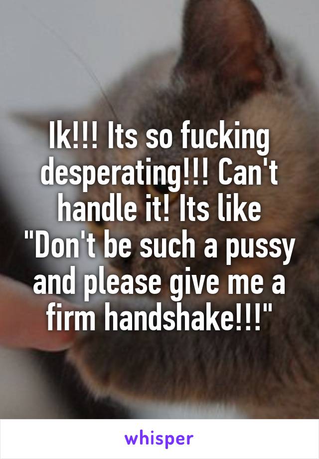 Ik!!! Its so fucking desperating!!! Can't handle it! Its like "Don't be such a pussy and please give me a firm handshake!!!"