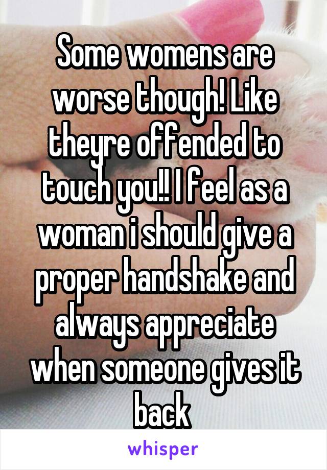 Some womens are worse though! Like theyre offended to touch you!! I feel as a woman i should give a proper handshake and always appreciate when someone gives it back 