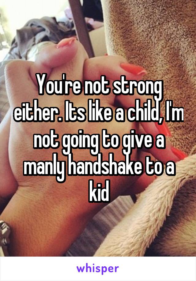 You're not strong either. Its like a child, I'm not going to give a manly handshake to a kid