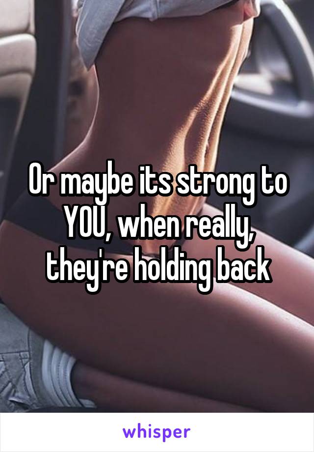 Or maybe its strong to YOU, when really, they're holding back