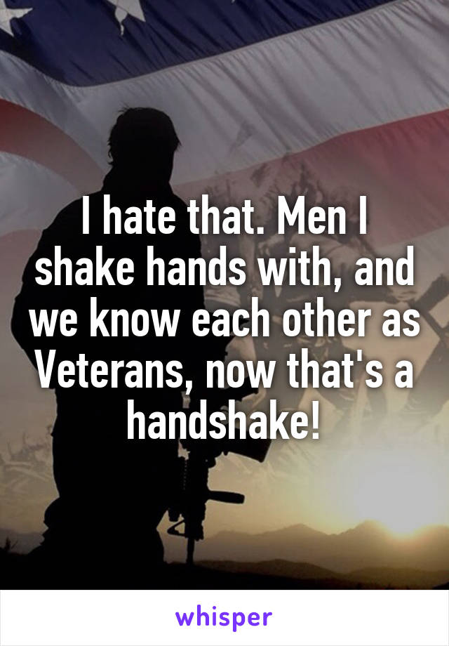 I hate that. Men I shake hands with, and we know each other as Veterans, now that's a handshake!