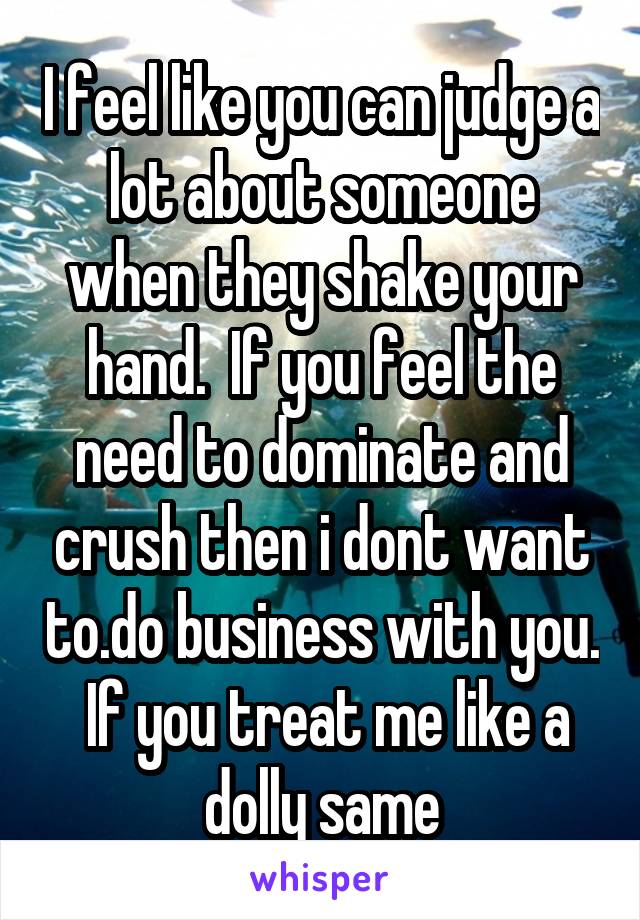 I feel like you can judge a lot about someone when they shake your hand.  If you feel the need to dominate and crush then i dont want to.do business with you.  If you treat me like a dolly same