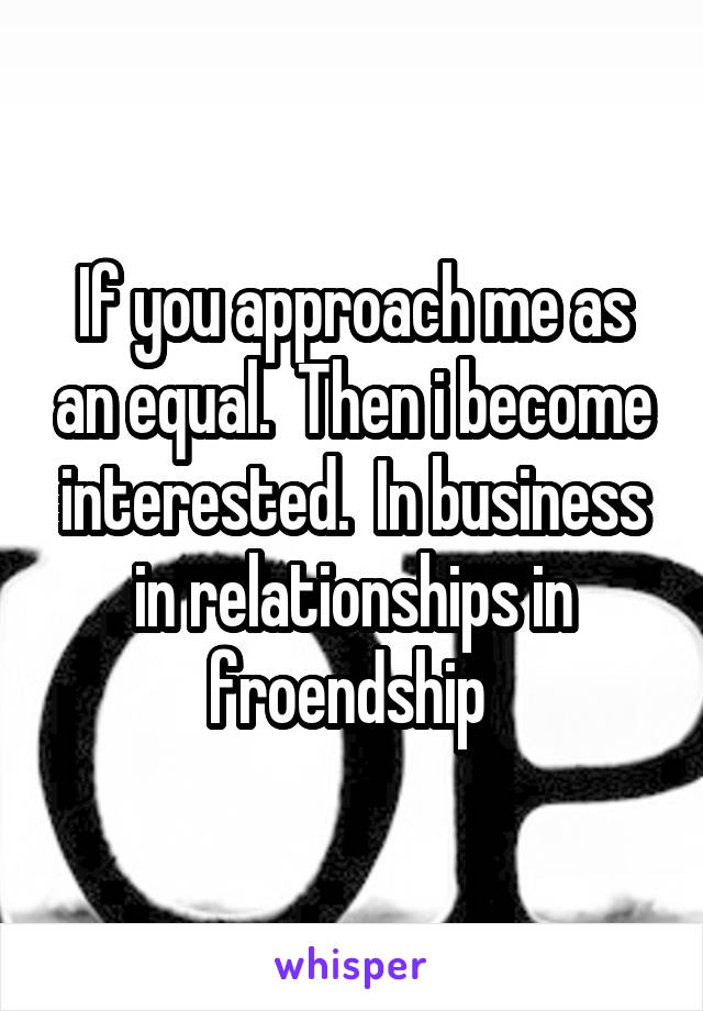 If you approach me as an equal.  Then i become interested.  In business in relationships in froendship 