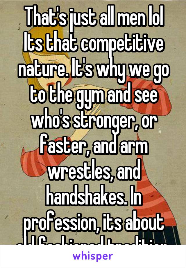 That's just all men lol
Its that competitive nature. It's why we go to the gym and see who's stronger, or faster, and arm wrestles, and handshakes. In profession, its about old fashioned tradition.