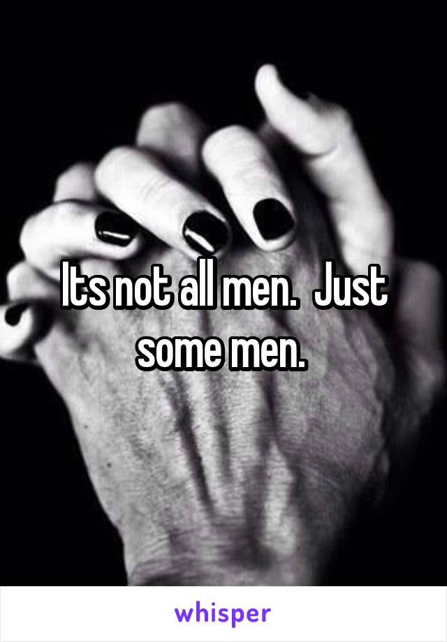 Its not all men.  Just some men. 