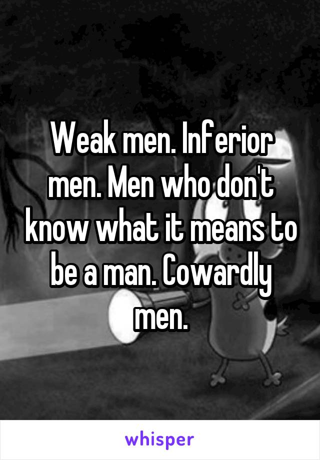 Weak men. Inferior men. Men who don't know what it means to be a man. Cowardly men.