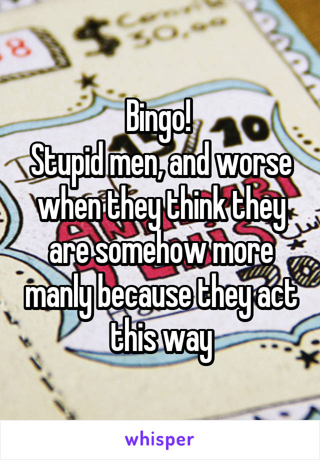 Bingo! 
Stupid men, and worse when they think they are somehow more manly because they act this way