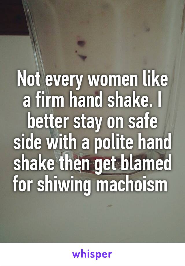 Not every women like a firm hand shake. I better stay on safe side with a polite hand shake then get blamed for shiwing machoism 