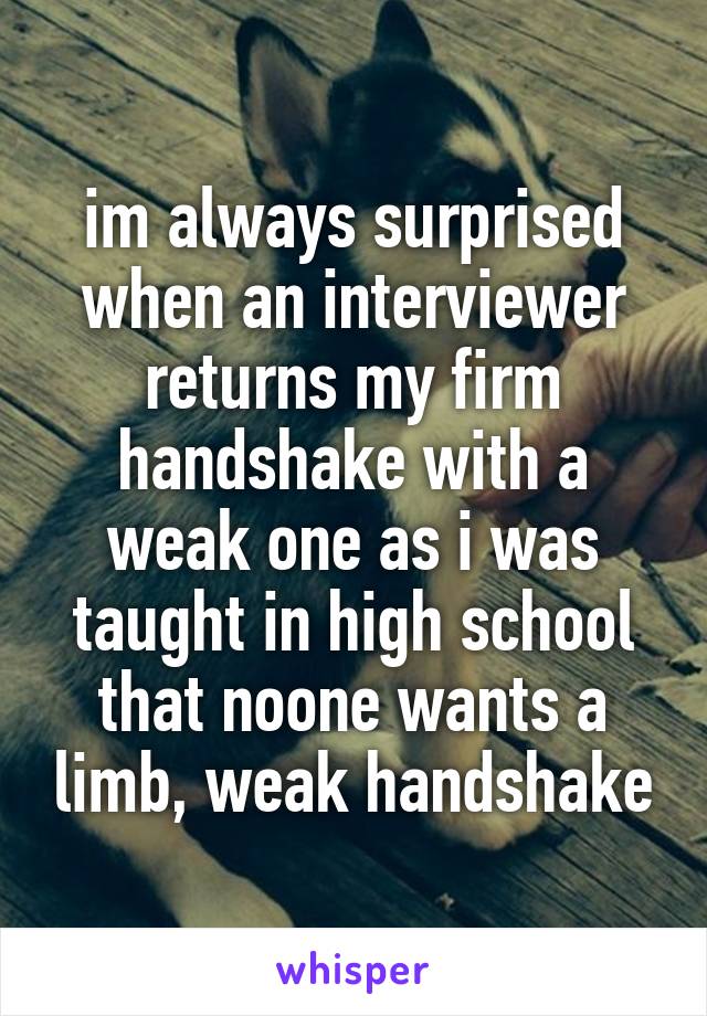 im always surprised when an interviewer returns my firm handshake with a weak one as i was taught in high school that noone wants a limb, weak handshake