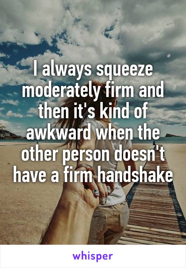 I always squeeze moderately firm and then it's kind of awkward when the other person doesn't have a firm handshake 