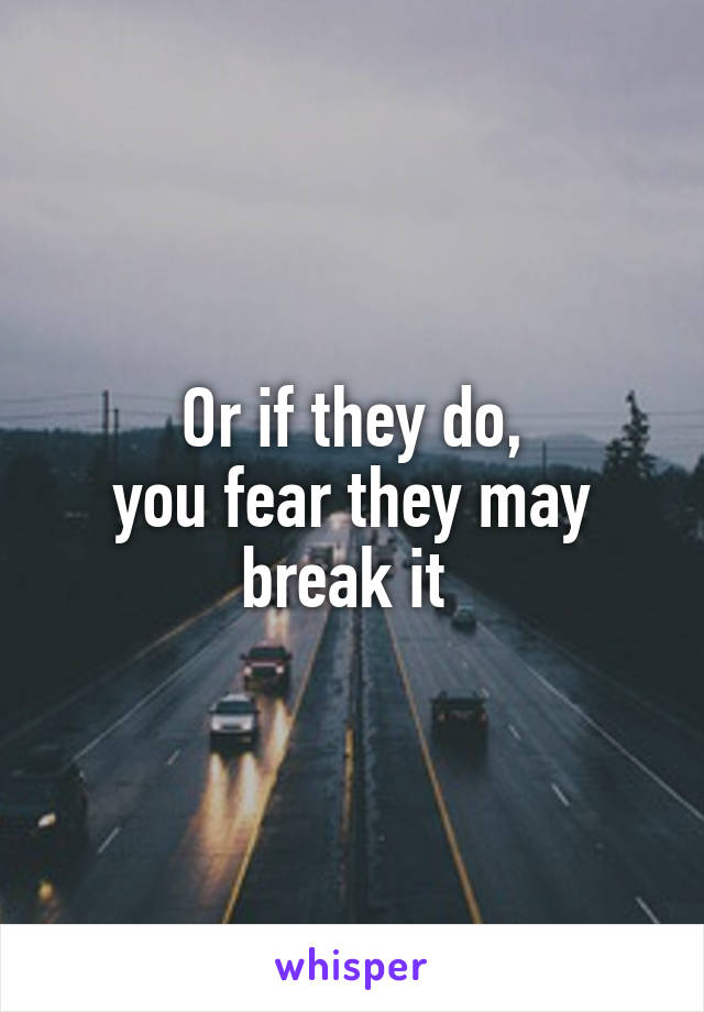 Or if they do,
you fear they may break it 