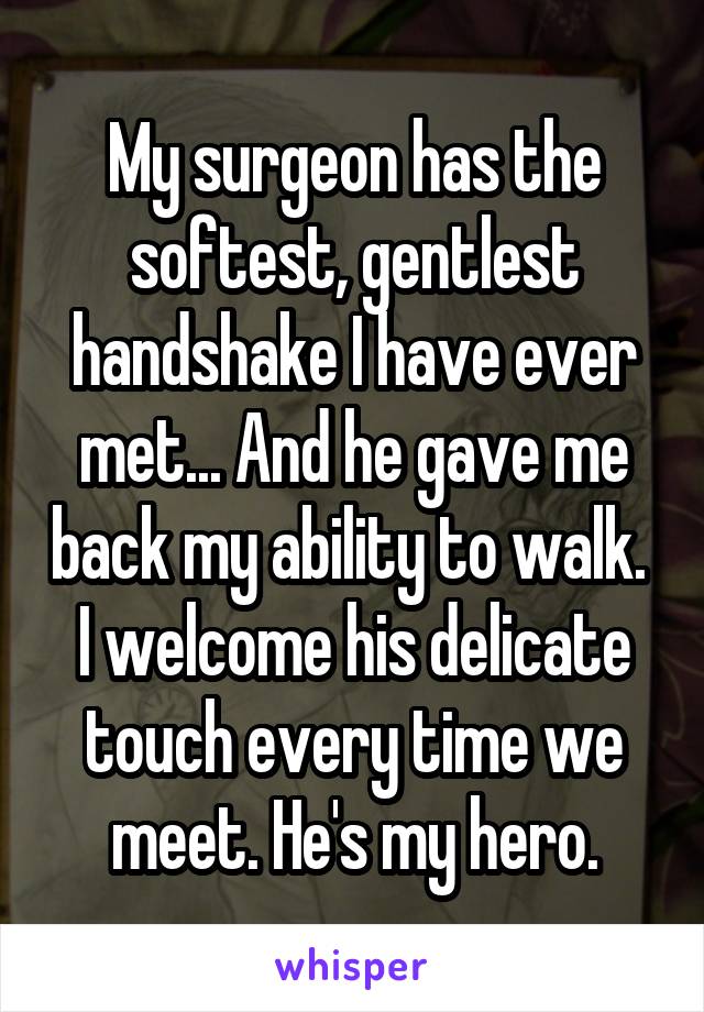 My surgeon has the softest, gentlest handshake I have ever met... And he gave me back my ability to walk. 
I welcome his delicate touch every time we meet. He's my hero.