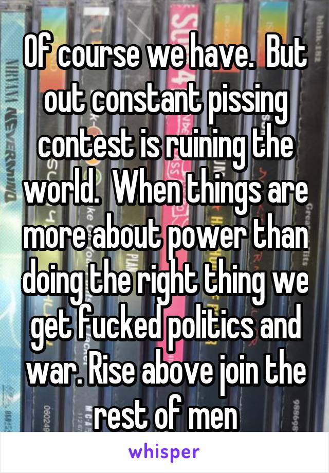 Of course we have.  But out constant pissing contest is ruining the world.  When things are more about power than doing the right thing we get fucked politics and war. Rise above join the rest of men