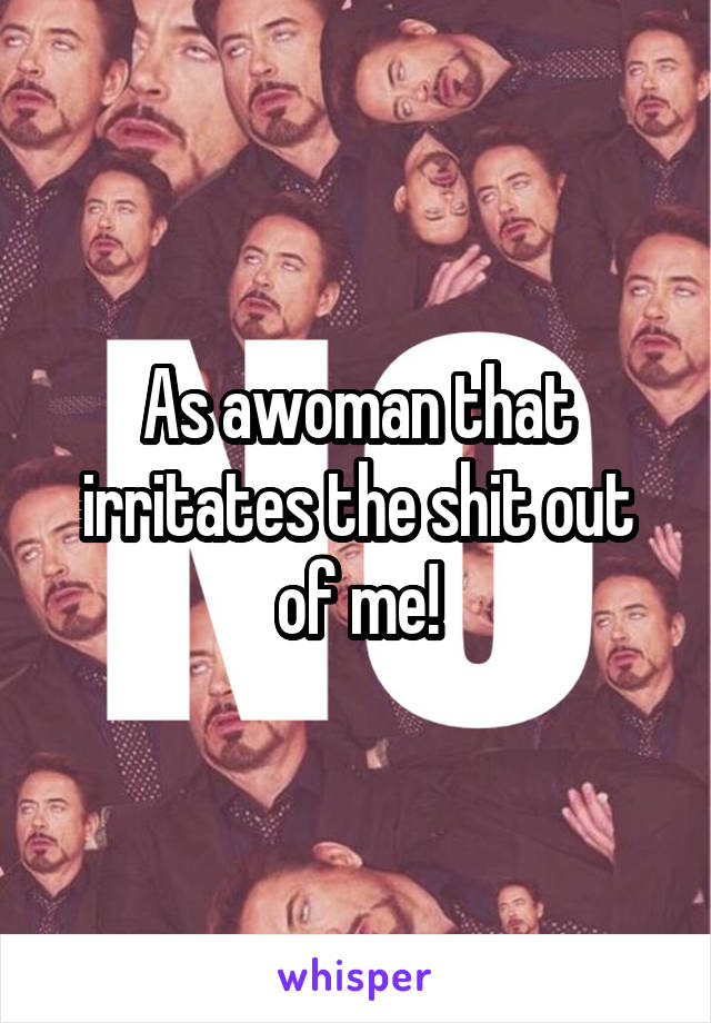 As awoman that irritates the shit out of me!