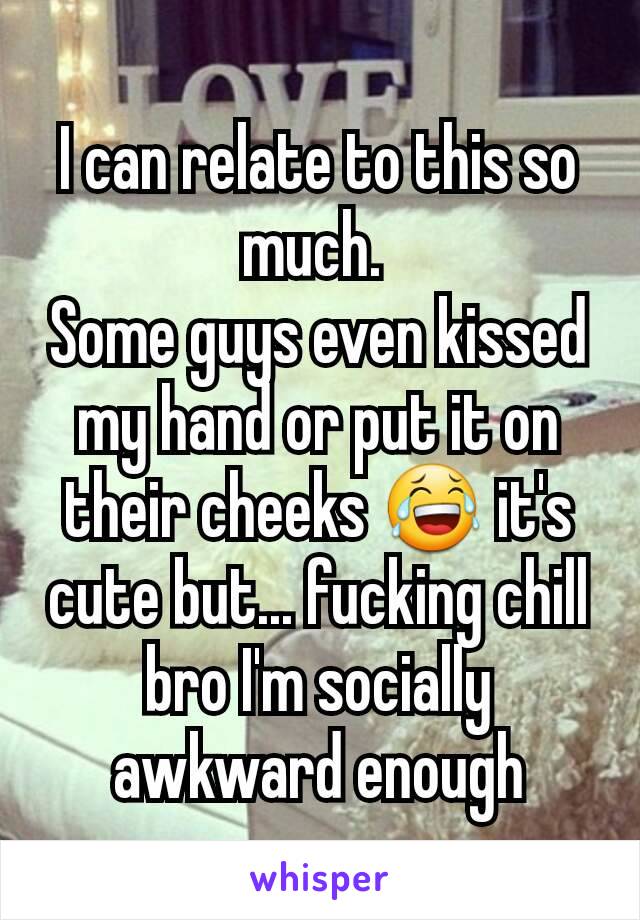 I can relate to this so much. 
Some guys even kissed my hand or put it on their cheeks 😂 it's cute but... fucking chill bro I'm socially awkward enough