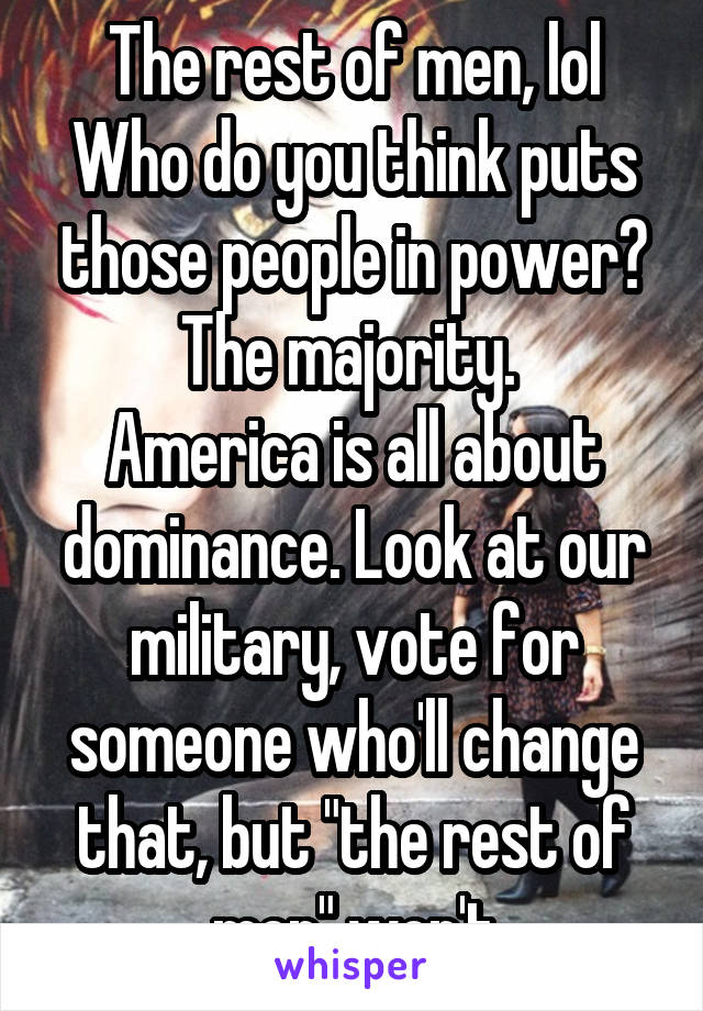 The rest of men, lol
Who do you think puts those people in power? The majority. 
America is all about dominance. Look at our military, vote for someone who'll change that, but "the rest of men" won't