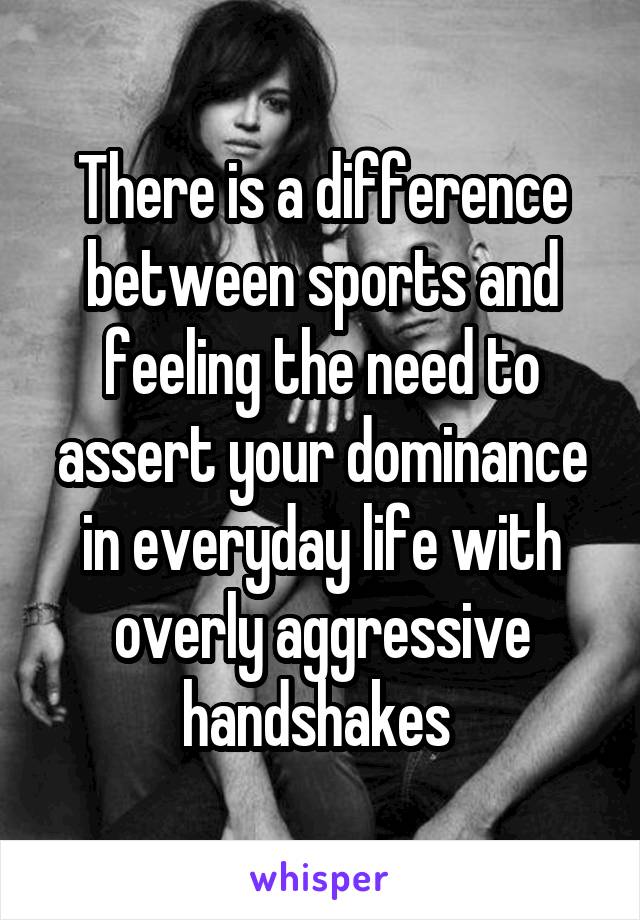 There is a difference between sports and feeling the need to assert your dominance in everyday life with overly aggressive handshakes 