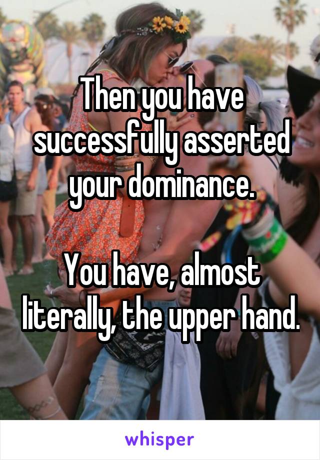 Then you have successfully asserted your dominance.

You have, almost literally, the upper hand. 